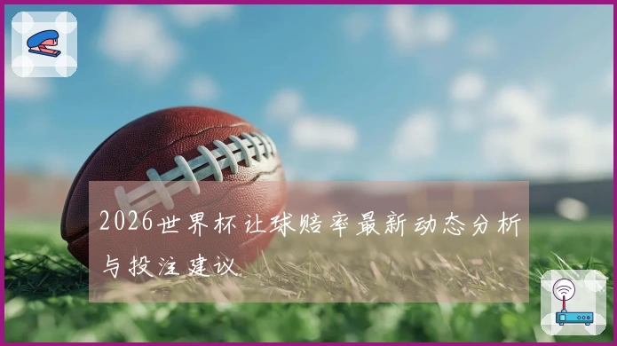 2026世界杯让球赔率最新动态分析与投注建议